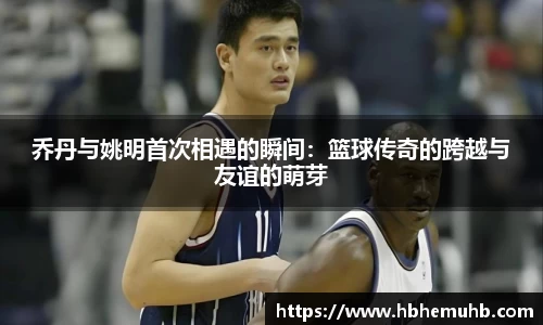 乔丹与姚明首次相遇的瞬间：篮球传奇的跨越与友谊的萌芽